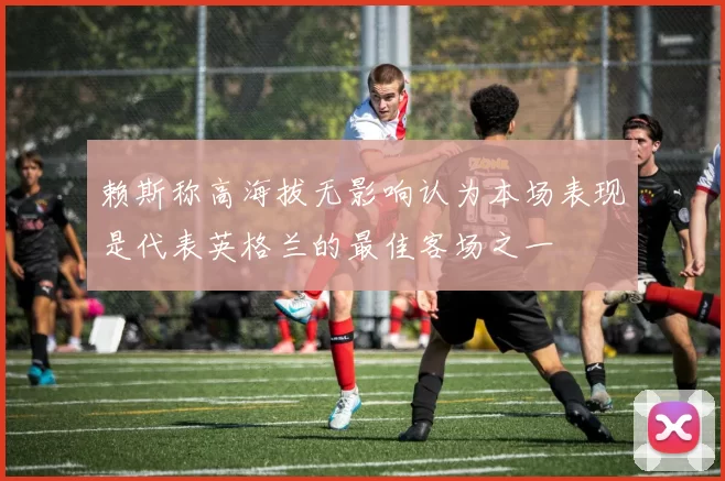 赖斯称高海拔无影响认为本场表现是代表英格兰的最佳客场之一