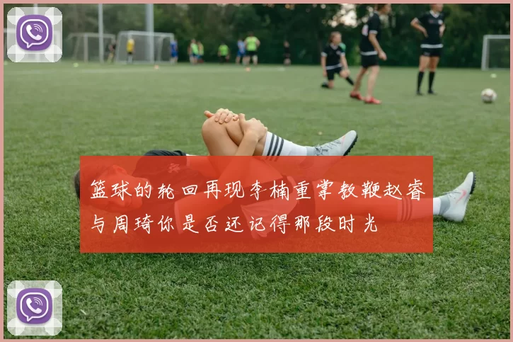 篮球的轮回再现李楠重掌教鞭赵睿与周琦你是否还记得那段时光