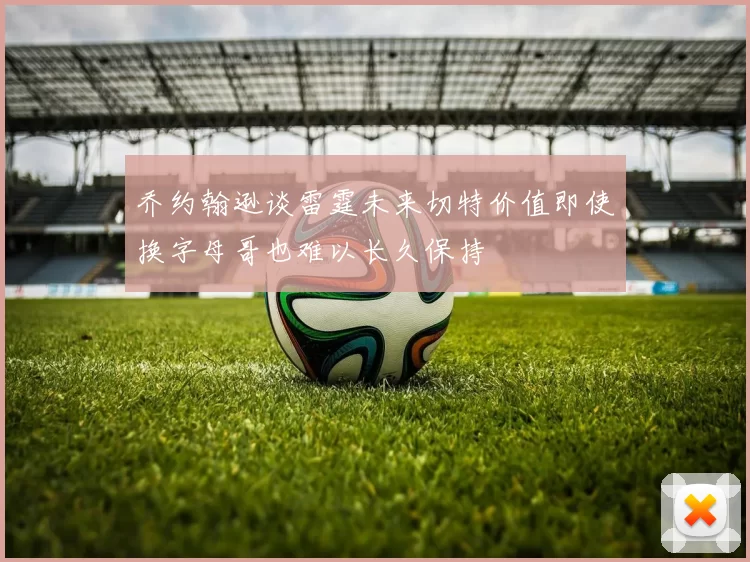 乔约翰逊谈雷霆未来切特价值即使换字母哥也难以长久保持