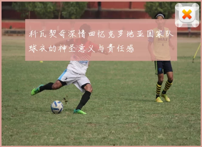 科瓦契奇深情回忆克罗地亚国家队球衣的神圣意义与责任感