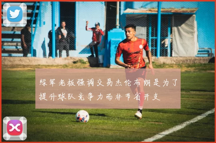绿军老板强调交易杰伦布朗是为了提升球队竞争力而非节省开支