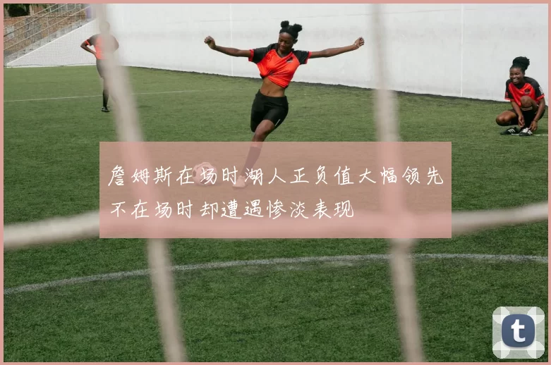 詹姆斯在场时湖人正负值大幅领先不在场时却遭遇惨淡表现