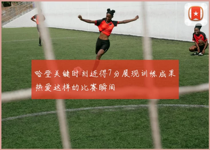 哈登关键时刻连得7分展现训练成果热爱这样的比赛瞬间