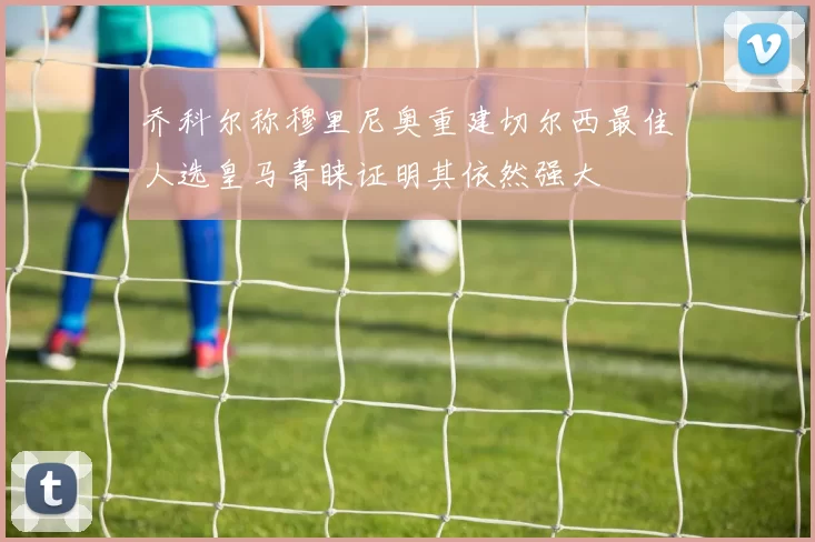 乔科尔称穆里尼奥重建切尔西最佳人选皇马青睐证明其依然强大