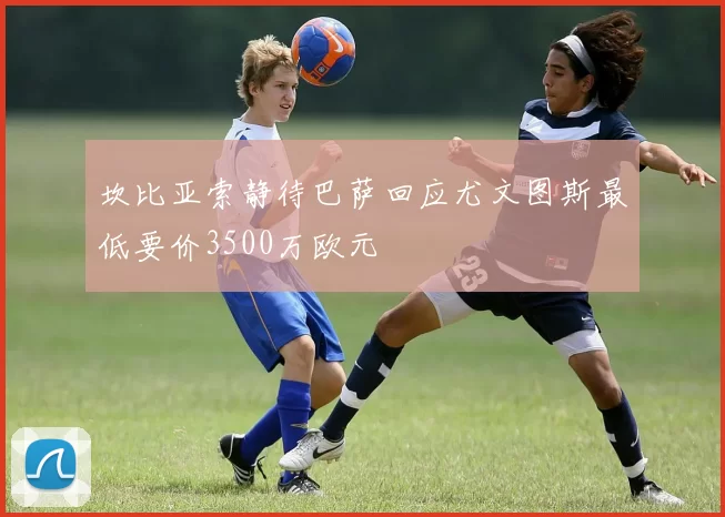 坎比亚索静待巴萨回应尤文图斯最低要价3500万欧元