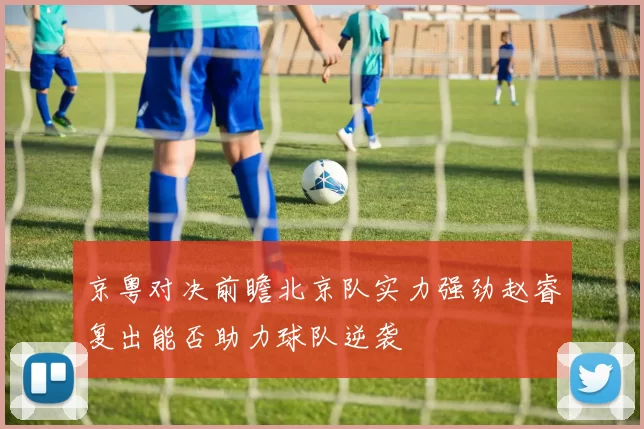 京粤对决前瞻北京队实力强劲赵睿复出能否助力球队逆袭