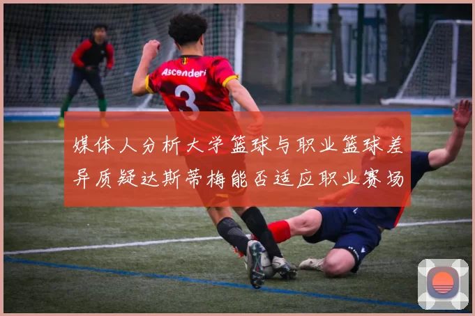 媒体人分析大学篮球与职业篮球差异质疑达斯蒂梅能否适应职业赛场