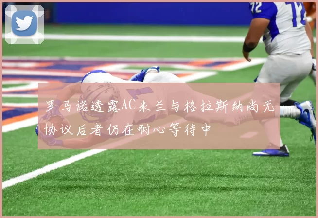 罗马诺透露AC米兰与格拉斯纳尚无协议后者仍在耐心等待中