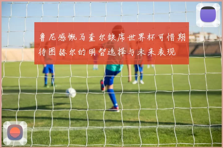 鲁尼感慨马奎尔缺席世界杯可惜期待图赫尔的明智选择与未来表现