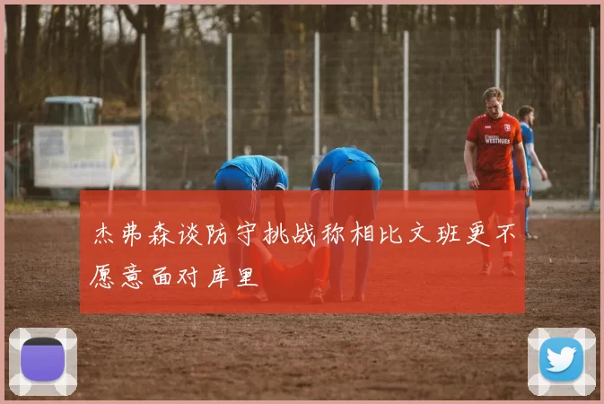 杰弗森谈防守挑战称相比文班更不愿意面对库里