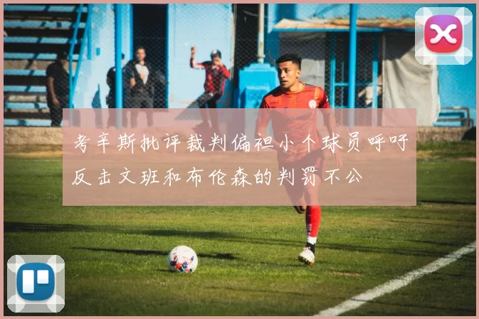考辛斯批评裁判偏袒小个球员呼吁反击文班和布伦森的判罚不公