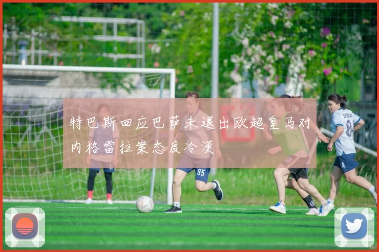 特巴斯回应巴萨未退出欧超皇马对内格雷拉案态度冷漠