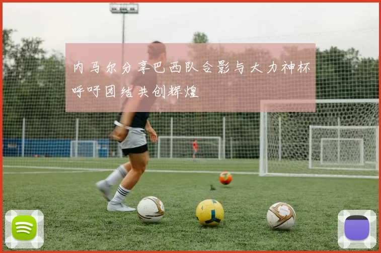 内马尔分享巴西队合影与大力神杯呼吁团结共创辉煌