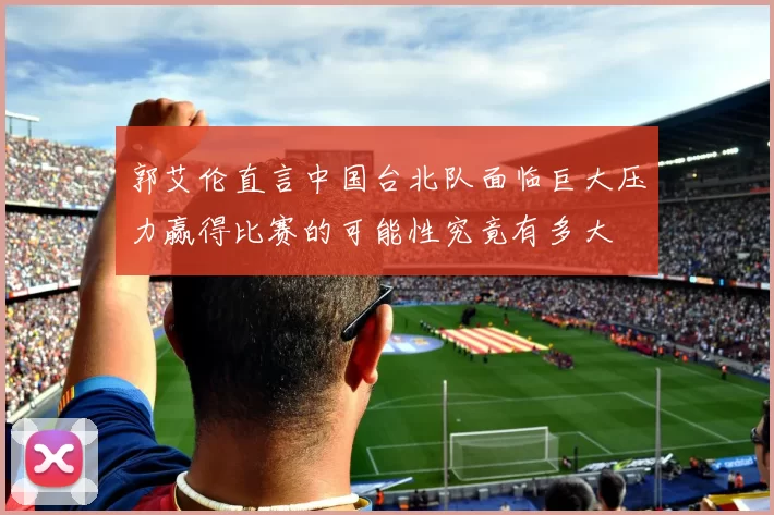 郭艾伦直言中国台北队面临巨大压力赢得比赛的可能性究竟有多大