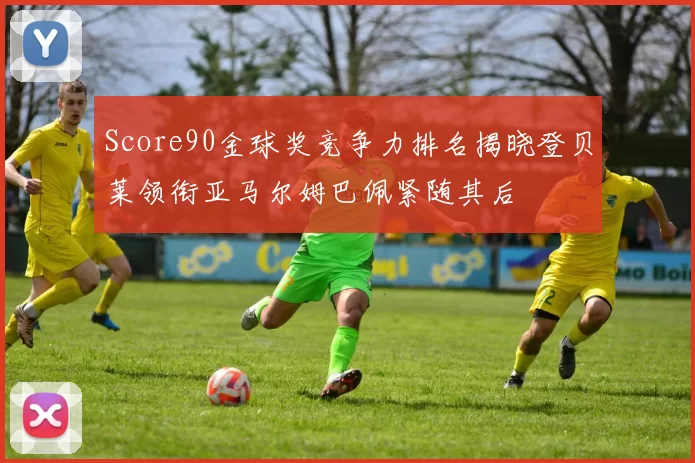 Score90金球奖竞争力排名揭晓登贝莱领衔亚马尔姆巴佩紧随其后